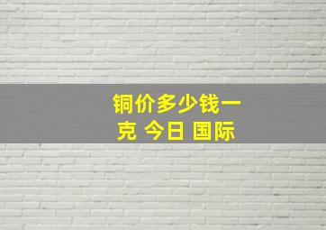 铜价多少钱一克 今日 国际